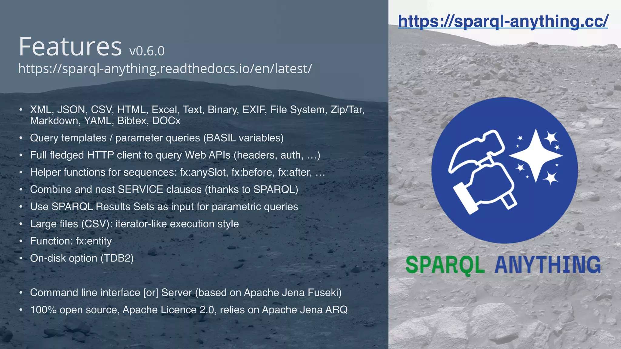 Features v0.6.0
https://sparql-anything.readthedocs.io/en/latest/
• XML, JSON, CSV, HTML, Excel, Text, Binary, EXIF, File System, Zip/Tar,
Markdown, YAML, Bibtex, DOCx
• Query templates / parameter queries (BASIL variables)
• Full fledged HTTP client to query Web APIs (headers, auth, …)
• Helper functions for sequences: fx:anySlot, fx:before, fx:after, …
• Combine and nest SERVICE clauses (thanks to SPARQL)
• Use SPARQL Results Sets as input for parametric queries
• Large files (CSV): iterator-like execution style
• Function: fx:entity
• On-disk option (TDB2)
• Command line interface [or] Server (based on Apache Jena Fuseki)
• 100% open source, Apache Licence 2.0, relies on Apache Jena ARQ
https://sparql-anything.cc/
 