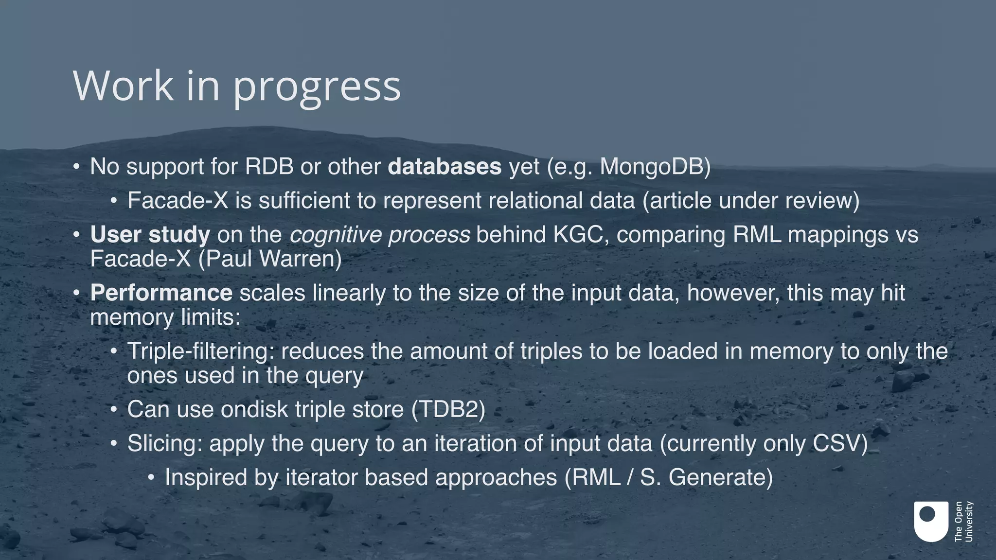 Work in progress
• No support for RDB or other databases yet (e.g. MongoDB)
• Facade-X is sufficient to represent relational data (article under review)
• User study on the cognitive process behind KGC, comparing RML mappings vs
Facade-X (Paul Warren)
• Performance scales linearly to the size of the input data, however, this may hit
memory limits:
• Triple-filtering: reduces the amount of triples to be loaded in memory to only the
ones used in the query
• Can use ondisk triple store (TDB2)
• Slicing: apply the query to an iteration of input data (currently only CSV)
• Inspired by iterator based approaches (RML / S. Generate)
 