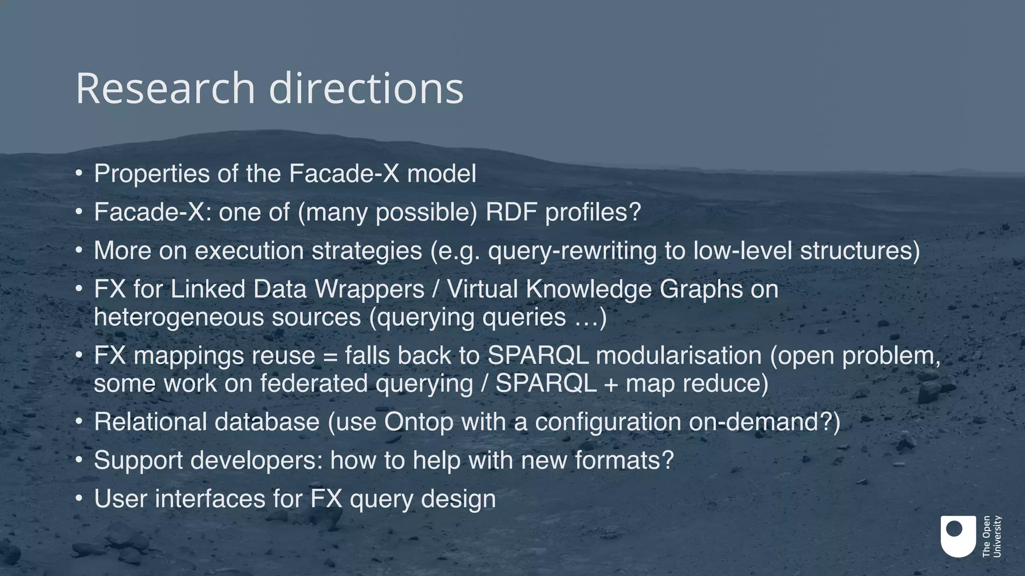 Research directions
• Properties of the Facade-X model
• Facade-X: one of (many possible) RDF profiles?
• More on execution strategies (e.g. query-rewriting to low-level structures)
• FX for Linked Data Wrappers / Virtual Knowledge Graphs on
heterogeneous sources (querying queries …)
• FX mappings reuse = falls back to SPARQL modularisation (open problem,
some work on federated querying / SPARQL + map reduce)
• Relational database (use Ontop with a configuration on-demand?)
• Support developers: how to help with new formats?
• User interfaces for FX query design
 