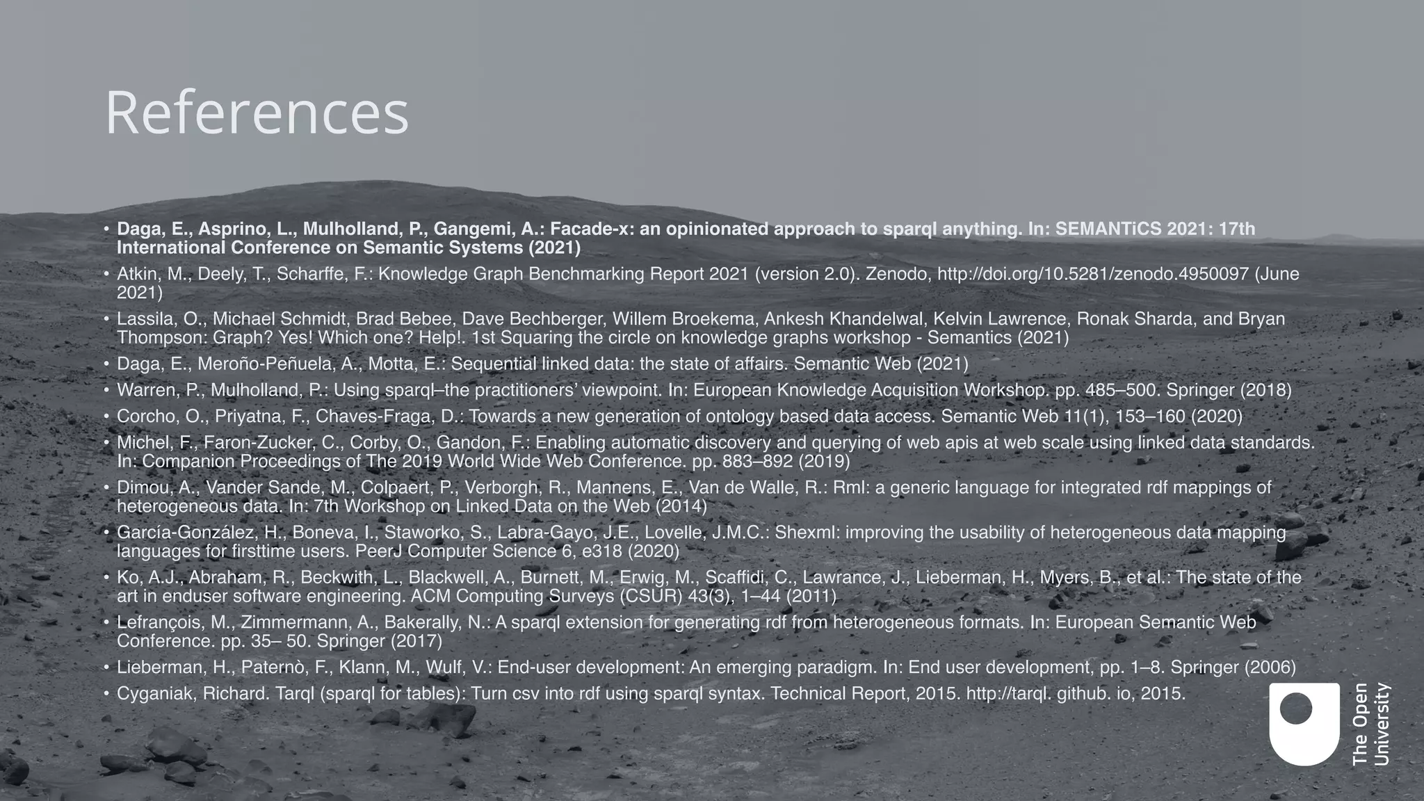 • Daga, E., Asprino, L., Mulholland, P., Gangemi, A.: Facade-x: an opinionated approach to sparql anything. In: SEMANTiCS 2021: 17th
International Conference on Semantic Systems (2021)
• Atkin, M., Deely, T., Scharffe, F.: Knowledge Graph Benchmarking Report 2021 (version 2.0). Zenodo, http://doi.org/10.5281/zenodo.4950097 (June
2021)
• Lassila, O., Michael Schmidt, Brad Bebee, Dave Bechberger, Willem Broekema, Ankesh Khandelwal, Kelvin Lawrence, Ronak Sharda, and Bryan
Thompson: Graph? Yes! Which one? Help!. 1st Squaring the circle on knowledge graphs workshop - Semantics (2021)
• Daga, E., Meroño-Peñuela, A., Motta, E.: Sequential linked data: the state of affairs. Semantic Web (2021)
• Warren, P., Mulholland, P.: Using sparql–the practitioners’ viewpoint. In: European Knowledge Acquisition Workshop. pp. 485–500. Springer (2018)
• Corcho, O., Priyatna, F., Chaves-Fraga, D.: Towards a new generation of ontology based data access. Semantic Web 11(1), 153–160 (2020)
• Michel, F., Faron-Zucker, C., Corby, O., Gandon, F.: Enabling automatic discovery and querying of web apis at web scale using linked data standards.
In: Companion Proceedings of The 2019 World Wide Web Conference. pp. 883–892 (2019)
• Dimou, A., Vander Sande, M., Colpaert, P., Verborgh, R., Mannens, E., Van de Walle, R.: Rml: a generic language for integrated rdf mappings of
heterogeneous data. In: 7th Workshop on Linked Data on the Web (2014)
• García-González, H., Boneva, I., Staworko, S., Labra-Gayo, J.E., Lovelle, J.M.C.: Shexml: improving the usability of heterogeneous data mapping
languages for firsttime users. PeerJ Computer Science 6, e318 (2020)
• Ko, A.J., Abraham, R., Beckwith, L., Blackwell, A., Burnett, M., Erwig, M., Scaffidi, C., Lawrance, J., Lieberman, H., Myers, B., et al.: The state of the
art in enduser software engineering. ACM Computing Surveys (CSUR) 43(3), 1–44 (2011)
• Lefrançois, M., Zimmermann, A., Bakerally, N.: A sparql extension for generating rdf from heterogeneous formats. In: European Semantic Web
Conference. pp. 35– 50. Springer (2017)
• Lieberman, H., Paternò, F., Klann, M., Wulf, V.: End-user development: An emerging paradigm. In: End user development, pp. 1–8. Springer (2006)
• Cyganiak, Richard. Tarql (sparql for tables): Turn csv into rdf using sparql syntax. Technical Report, 2015. http://tarql. github. io, 2015.
References
 