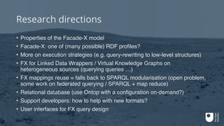 Research directions
• Properties of the Facade-X model
• Facade-X: one of (many possible) RDF profiles?
• More on execution strategies (e.g. query-rewriting to low-level structures)
• FX for Linked Data Wrappers / Virtual Knowledge Graphs on
heterogeneous sources (querying queries …)
• FX mappings reuse = falls back to SPARQL modularisation (open problem,
some work on federated querying / SPARQL + map reduce)
• Relational database (use Ontop with a configuration on-demand?)
• Support developers: how to help with new formats?
• User interfaces for FX query design
 