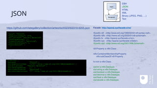 JSON
Facade: http://sparql.xyz/facade-x/ns/
@prefix rdf: <http://www.w3.org/1999/02/22-rdf-syntax-ns#>.
@prefix rdfs: <http://www.w3.org/2000/01/rdf-schema#>.
@prefix fx: <http://sparql.xyz/facade-x/ns/>.
@prefix xyz: <http://sparql.xyz/facade-x/data/>.
@prefix xsd: <http://www.w3.org/2001/XMLSchema#>.
rdf:Property a rdfs:Class .
rdfs:ContainerMembershipProperty
rdfs:subClassOf rdf:Property .
fx:root a rdfs:Class .
xsd:int a rdfs:Datatype.
xsd:string a rdfs:Datatype.
xsd:boolean a rdfs:Datatype.
xsd:decimal a rdfs:Datatype.
xsd:float a rdfs:Datatype.
xsd:double a rdfs:Datatype.
https://github.com/tategallery/collection/artworks/t/023/t02319-9205.json
[ a fx:root ;
xyz:acno "T02319" ;
xyz:acquisitionYear "1978"^^<http://www.w3.org/2001/XMLSchema#int> ;
xyz:all_artists "Kazimir Malevich" ;
xyz:catalogueGroup […] ;
xyz:classification "painting" ;
xyz:contributorCount "1"^^<http://www.w3.org/2001/XMLSchema#int> ;
…
{
"acno": "T02319",
"acquisitionYear": 1978,
"all_artists": "Kazimir Malevich",
"catalogueGroup": {},
"classification": "painting",
"contributorCount": 1,
"contributors": [
{
CSV
JSON
HTML
XML
Binary (JPEG, PNG, …)
Text
 