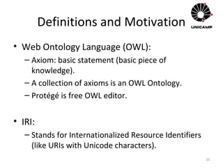 Definitions and Motivation
• Web Ontology Language (OWL):
– Axiom: basic statement (basic piece of
knowledge).
– A collection of axioms is an OWL Ontology.
– Protégé is free OWL editor.
• IRI:
– Stands for Internationalized Resource Identifiers
(like URIs with Unicode characters).
10
 