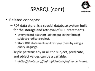 SPARQL (cont)
• Related concepts:
– RDF data store: is a special database system built
for the storage and retrieval of RDF statements.
• Every record is a short statement in the form of
subject-predicate-object.
• Store RDF statements and retrieve them by using a
query language.
– Triple pattern: any or all the subject, predicate,
and object values can be a variable.
• <http://danbri.org/foaf.rdf#danbri> foaf:name ?name.
15
 