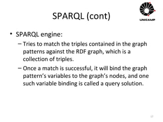 SPARQL (cont)
• SPARQL engine:
– Tries to match the triples contained in the graph
patterns against the RDF graph, which is a
collection of triples.
– Once a match is successful, it will bind the graph
pattern’s variables to the graph’s nodes, and one
such variable binding is called a query solution.
17
 
