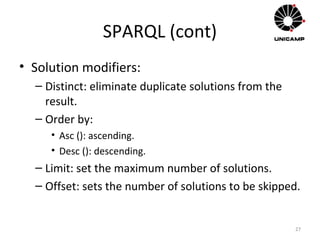 SPARQL (cont)
• Solution modifiers:
– Distinct: eliminate duplicate solutions from the
result.
– Order by:
• Asc (): ascending.
• Desc (): descending.
– Limit: set the maximum number of solutions.
– Offset: sets the number of solutions to be skipped.
27
 