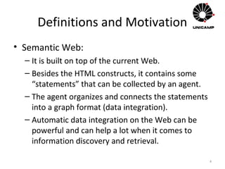 Definitions and Motivation
• Semantic Web:
– It is built on top of the current Web.
– Besides the HTML constructs, it contains some
“statements” that can be collected by an agent.
– The agent organizes and connects the statements
into a graph format (data integration).
– Automatic data integration on the Web can be
powerful and can help a lot when it comes to
information discovery and retrieval.
4
 