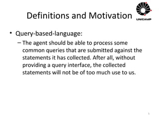 Definitions and Motivation
• Query-based-language:
– The agent should be able to process some
common queries that are submitted against the
statements it has collected. After all, without
providing a query interface, the collected
statements will not be of too much use to us.
5
 