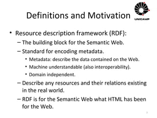 Definitions and Motivation
• Resource description framework (RDF):
– The building block for the Semantic Web.
– Standard for encoding metadata.
• Metadata: describe the data contained on the Web.
• Machine understandable (also interoperability).
• Domain independent.
– Describe any resources and their relations existing
in the real world.
– RDF is for the Semantic Web what HTML has been
for the Web.
7
 