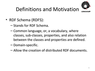 Definitions and Motivation
• RDF Schema (RDFS):
– Stands for RDF Schema.
– Common language, or, a vocabulary, where
classes, sub-classes, properties, and also relation
between the classes and properties are defined.
– Domain-specific.
– Allow the creation of distributed RDF documents.
8
 
