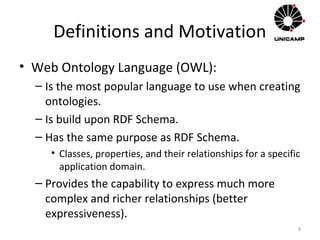 Definitions and Motivation
• Web Ontology Language (OWL):
– Is the most popular language to use when creating
ontologies.
– Is build upon RDF Schema.
– Has the same purpose as RDF Schema.
• Classes, properties, and their relationships for a specific
application domain.
– Provides the capability to express much more
complex and richer relationships (better
expressiveness).
9
 
