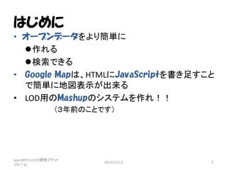 はじめに
• オープンデータをより簡単に
作れる
検索できる
• Google Mapは、HTMLにJavaScriptを書き足すこと
で簡単に地図表示が出来る
• LOD用のMashupのシステムを作れ！！
（３年前のことです）
SparqlEPCU/LOD開発プラット
フォーム
2015/11/13 2
 