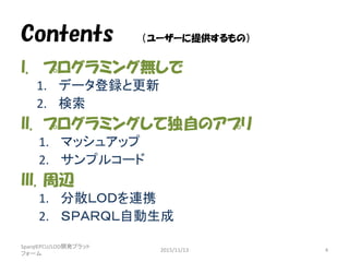 Contents （ユーザーに提供するもの）
I. プログラミング無しで
1. データ登録と更新
2. 検索
II. プログラミングして独自のアプリ
1. マッシュアップ
2. サンプルコード
III. 周辺
1. 分散ＬＯＤを連携
2. ＳＰＡＲＱＬ自動生成
SparqlEPCU/LOD開発プラット
フォーム
2015/11/13 4
 