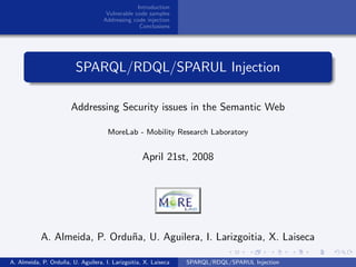 Introduction
                                     Vulnerable code samples
                                    Addressing code injection
                                                  Conclusions




                         SPARQL/RDQL/SPARUL Injection

                       Addressing Security issues in the Semantic Web

                                     MoreLab - Mobility Research Laboratory


                                                   April 21st, 2008




           A. Almeida, P. Ordu˜a, U. Aguilera, I. Larizgoitia, X. Laiseca
                              n

A. Almeida, P. Ordu˜a, U. Aguilera, I. Larizgoitia, X. Laiseca
                   n                                             SPARQL/RDQL/SPARUL Injection
 