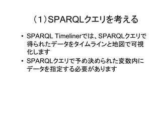 （１）SPARQLクエリを作成
• SPARQL TimelinerはSPARQLクエリで得ら
れたデータをタイムラインと地図で可視化す
ることができます
• SPARQLクエリで予め決められた変数内に
データを指定する必要があります

 