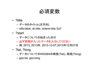 必須変数
• ?title
– データのタイトル(文字列)
– rdfs:label, dc:title, dcterms:title など

• ?start
– データについての始まった日付
– 必ず西暦が入ったデータを入力してください
– 例：2013, 2013年, 2013-12-07,2013年12月07日

• ?lat, ?long
– データについてのWGS84の緯度(?lat)、経度(?long)
– geo:lat, geo:long

 