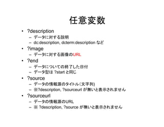任意変数
• ?description
– データに対する説明
– dc:description, dcterms:description など

• ?media (または?image)
– データに対する画像や動画などのURL
– 画像、Flickr、YouTube、Dailymotion、Wikipediaに対応
– 画像の場合、.jpgや.pngなど拡張子が明示されたURLを入力してくだ
さい

• ?end
– データについての終了した日付
– データ型は ?start と同じ

• ?source
– データの情報源のタイトル（文字列)
– ※?description, ?sourceurl が無いと表示されません

• ?sourceurl
– データの情報源のURL
– ※ ?description, ?source が無いと表示されません

 