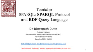 Dr. Biswanath Dutta
Associate Professor
Documentation Research and Training Centre (DRTC)
Indian Statistical Institute
Bangalore 56059 (INDIA)
dutta2005@gmail.com, bisu@drtc.isibang.ac.in, bisu@isibang.ac.in
Tutorial on
SPARQL: SPARQL Protocol
and RDF Query Language
Workshop on "Ontology," KSAWU, Vijayapura, Karnataka, 4-8 Jan 2021
1
 