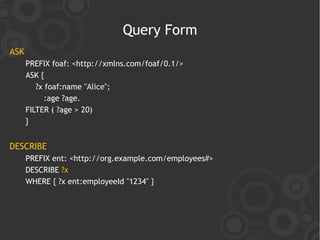 Query Form
ASK
      PREFIX foaf: <http://xmlns.com/foaf/0.1/>
      ASK {
         ?x foaf:name "Alice";
            :age ?age.
      FILTER ( ?age > 20)
      }


DESCRIBE
      PREFIX ent: <http://org.example.com/employees#>
      DESCRIBE ?x
      WHERE { ?x ent:employeeId "1234" }
 