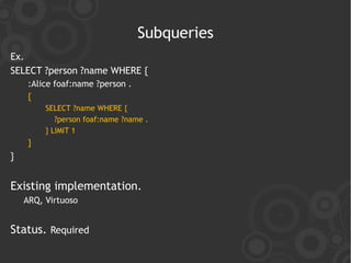 Subqueries
Ex.
SELECT ?person ?name WHERE {
     :Alice foaf:name ?person .
     {
         SELECT ?name WHERE {
            ?person foaf:name ?name .
         } LIMIT 1
     }
}


Existing implementation.
    ARQ, Virtuoso


Status. Required
 