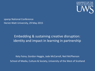 sparqs National Conference
Heriot-Watt University, 29 May 2015
Embedding & sustaining creative disruption:
identity and impact in learning in partnership
Kety Faina, Gordon Heggie, Jade McCarroll, Neil McPherson
School of Media, Culture & Society, University of the West of Scotland
 