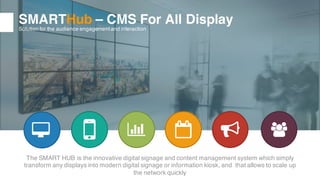 10
SMARTHub – CMS For All Display
Solution for the audience engagementand interaction
The SMART HUB is the innovative digital signage and content management system which simply
transform any displays into modern digital signage or information kiosk, and that allows to scale up
the network quickly
 