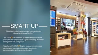 2
SMART UP
“Digital technology helps to make communication
deeper and more effective.”
The SPARQ T-Commerce is the Marketing Solutions
Service suite comprising of Digital Marketing,Business
Intelligence,O2O Integration
Together with SPARQ Display hardware,businesses
can have an completely integrated solution for
communication and marketing demand
 