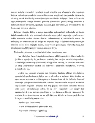 samym ułatwia tworzenie i rozwijanie relacji z treścią snu. W czasach, gdy świadome
śnienie staje się powszechnie znane w literaturze popularnej, można tylko żałować, że
tak duży nacisk kładzie się na manipulacyjne możliwości śniącego. Takie traktowanie
tego potencjalnie silnego doznania powiela pożałowania godną relację człowieka z
naturą i światem fizycznym, opartą na zasadzie „pan-niewolnik", co prowadzi tylko do
fałszywego poczucia triumfu.
Kolejną sytuacją, która w moim przypadku najwyraźniej pobudzała uzyskanie
świadomości we śnie, było pojawienie się w nim nowego lub niepasującego elementu.
Takie anomalie można równie dobrze zaobserwować w normalnych snach, ale
zazwyczaj nie zwraca się na nie uwagi. Na przykład mogą to być takie niezgodności jak
znajoma osoba, która wygląda inaczej, znany widok posiadający oczywistą skazę, lub
jakieś zdarzenie, które przeczy znanym prawom fizyki.
Następujące dwa sny przedstawiają ten typ świadomego snu:
Idę odwiedzić Annę, której nie widziałem od kilku miesięcy. Gdy wchodzę do
jej biura, wydaje się, że jest bardzo powściągliwa, co jest do niej niepodobne.
Również jej twarz wygląda inaczej. Zdaję sobie sprawę, że to wcale nie ona i
że śnię. Natychmiast siadam na podłodze i zaczynam medytować. Wkrótce
potem budzę się.
Jestem na wysokim wzgórzu nad jeziorem. Szukam jakichś przedmiotów
pozostałych po Indianach. Zdaje się, że słyszałem o kulturze, która istniała na
tym terenie w czasach prehistorycznych. Powiedziano mi, że Indianie dokonali
wielkiego postępu w sztuce obróbki kamienia i wytwarzania narzędzi. Wspinam
się na szczyt wzgórza i znajduję tam trzy pięknie wykonane kamienne kielnie
albo noże. Uświadamiam sobie, że są zbyt wspaniałe, aby mogły być
rzeczywiste i że na pewno śnię. Biorę w ręce kamienne kielnie i zasiadam do
medytacji zwrócony twarzą na wschód. Wtykam kielnie w ziemię, po jednej za
każdym razem kiedy powtarzam:
-Ojciec, Syn, Duch Święty.
W tym momencie obok przechodzi Alta.
-Czy wiesz, że śnimy? - pytam ją.
Zapraszam na AdamB.pl 10
 