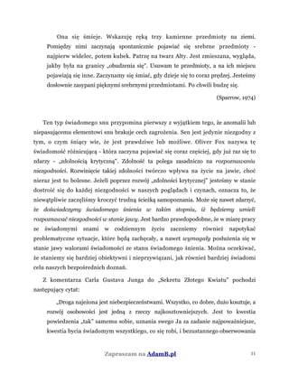 Ona się śmieje. Wskazuję ręką trzy kamienne przedmioty na ziemi.
Pomiędzy nimi zaczynają spontanicznie pojawiać się srebrne przedmioty -
najpierw widelec, potem kubek. Patrzę na twarz Alty. Jest zmieszana, wygląda,
jakby była na granicy „obudzenia się". Usuwam te przedmioty, a na ich miejscu
pojawiają się inne. Zaczynamy się śmiać, gdy dzieje się to coraz prędzej. Jesteśmy
dosłownie zasypani pięknymi srebrnymi przedmiotami. Po chwili budzę się.
(Sparrow, 1974)
Ten typ świadomego snu przypomina pierwszy z wyjątkiem tego, że anomalii lub
niepasującemu elementowi snu brakuje cech zagrożenia. Sen jest jedynie niezgodny z
tym, o czym śniący wie, że jest prawdziwe lub możliwe. Oliver Fox nazywa tę
świadomość różnicującą - która zaczyna pojawiać się coraz częściej, gdy już raz się to
zdarzy - „zdolnością krytyczną". Zdolność ta polega zasadniczo na rozpoznawaniu
niezgodności. Rozwinięcie takiej zdolności twórczo wpływa na życie na jawie, choć
nieraz jest to bolesne. Jeżeli poprzez rozwój „zdolności krytycznej" jesteśmy w stanie
dostroić się do każdej niezgodności w naszych poglądach i czynach, oznacza to, że
niewątpliwie zaczęliśmy kroczyć trudną ścieżką samopoznania. Może się nawet zdarzyć,
że doświadczymy świadomego śnienia w takim stopniu, iż będziemy umieli
rozpoznawać niezgodności w stanie jawy. Jest bardzo prawdopodobne, że w miarę pracy
ze świadomymi snami w codziennym życiu zaczniemy również napotykać
problematyczne sytuacje, które będą zachęcały, a nawet wymagały posłużenia się w
stanie jawy walorami świadomości ze stanu świadomego śnienia. Można oczekiwać,
że staniemy się bardziej obiektywni i nieprzywiązani, jak również bardziej świadomi
celu naszych bezpośrednich doznań.
Z komentarza Carla Gustava Junga do „Sekretu Złotego Kwiatu" pochodzi
następujący cytat:
„Droga najeżona jest niebezpieczeństwami. Wszystko, co dobre, dużo kosztuje, a
rozwój osobowości jest jedną z rzeczy najkosztowniejszych. Jest to kwestia
powiedzenia „tak” samemu sobie, uznania swego Ja za zadanie najpoważniejsze,
kwestia bycia świadomym wszystkiego, co się robi, i bezustannego obserwowania
Zapraszam na AdamB.pl 11
 