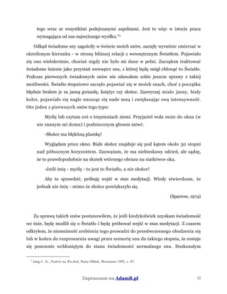 tego wraz ze wszystkimi podejrzanymi aspektami. Jest to więc w istocie praca
wymagająca od nas najwyższego wysiłku."3
Odkąd świadome sny zagościły w świecie moich snów, zaczęły wyraźnie zmierzać w
określonym kierunku - w stronę bliższej relacji z wewnętrznym Światłem. Pojawiało
się ono wielokrotnie, chociaż nigdy nie było mi dane w pełni. Zacząłem traktować
świadome śnienie jako przystań wewnątrz snu, z której będę mógł chłonąć to Światło.
Podczas pierwszych świadomych snów nie zdawałem sobie jeszcze sprawy z takiej
możliwości. Światło stopniowo zaczęło pojawiać się w moich snach, choć z początku
błędnie brałem je za jasną gwiazdę, księżyc czy słońce. Zazwyczaj miało jasny, biały
kolor, pojawiało się nagle unosząc się nade mną i zwiększając swą intensywność.
Oto jeden z pierwszych snów tego typu:
Myślę lub czytam coś o trzęsieniach ziemi. Przyjaciel woła mnie do okna (w
nie znanym mi domu) i podnieconym głosem mówi:
-Słońce ma błękitną plamkę!
Wyglądam przez okno. Białe słońce znajduje się pod kątem około 30 stopni
nad północnym horyzontem. Zauważam, że ma niebieskawy odcień, ale sądzę,
że to prawdopodobnie na skutek wtórnego obrazu na siatkówce oka.
-Jeśli śnię - myślę - to jest to Światło, a nie słońce!
Aby to sprawdzić, próbuję wejść w stan medytacji. Wtedy stwierdzam, że
jednak nie śnię - mimo że słońce powiększyło się.
(Sparrow, 1974)
Za sprawą takich snów postanowiłem, że jeśli kiedykolwiek uzyskam świadomość
we śnie, będę modlił się o Światło i będę próbował wejść w stan medytacji. Z czasem
odkryłem, że niemożność zrobienia tego prowadzi do przedwczesnego obudzenia się
lub w końcu do rozproszenia uwagi przez scenerię snu do takiego stopnia, że zostaje
się ponownie wchłoniętym do stanu świadomości normalnego snu. Doskonałym
3
Jung C. G., Podróż na Wschód, Pusty Obłok, Warszawa 1992, s. 47.
Zapraszam na AdamB.pl 12
 