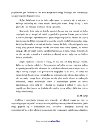 przykładem, jak środowisko snu może rozproszyć uwagę śniącego, jest następujący
sen pewnego młodego człowieka:
Będąc świadomy tego, że śnię, odkrywam, że znajduję się w miejscu, z
którego rozchodzą się cztery tunele. Intuicyjnie wiem, dokąd każdy z nich
prowadzi - do pamięci, intelektu, emocji i psychiki.
Kusi mnie, żeby wejść na ścieżkę pamięci, bo zawiera ona pamięć nie tylko
tego życia, ale też wszystkich moich poprzednich żywotów. Znowu przychodzi mi
z pomocą intuicja i wybieram tunel prowadzący do psychiki. Wiem, że znajdę
tam narzędzia, które pomogą mi w należyty sposób zbadać trzy pozostałe sfery.
Wchodzę do tunelu, a on staje się bardzo ciemny. W dużej odległości przede mną
widzę jasny punkcik białego światła. Po chwili zdaję sobie sprawę, że przede
mną, po obu stronach tunelu, są jakieś tajemnicze światła. Czuję, że jeśli będę
na nie patrzeć, to oszaleję i powinienem skupiać uwagę wyłącznie na białym
świetle przed sobą.
Nagle wychodzę z tunelu i widzę, że mój cel jest kulą białego światła.
Wówczas myślę, że to księżyc. Zaczynam zdawać sobie sprawę z ogromu piękna
wszystkiego wokół mnie, ale wiem, że powinienem koncentrować się na tym, że
idę w stronę księżyca i nie powinienem rozglądać się na boki. W końcu nie
mogę się już dłużej oprzeć i spoglądam na to niesamowite piękno. Zauważam, że
nic nie ważę i mogę latać. Wzbijam się do góry wśród chmur o srebrnych
konturach, wśród kolorowych komet i niezliczonych gwiazd. Po chwili
przypominam sobie mój cel - dotrzeć do księżyca i odkryć w sobie moce
psychiczne. Rozglądam się dookoła, ale nigdzie go nie widzę... (Wkrótce potem
śniący obudził się.)
(L. M, 1975)
Modlitwa i medytacja podczas snu pozwoliły mi skupić uwagę na tym, co
naprawdę pragnę napotkać, bez rozpraszania jej nieograniczonymi możliwościami, jakie
mogą pojawić się w świadomym śnie. Modlitwa i medytacja zdawały się
konsolidować to, co jest ulotnym doznaniem. Ale co znacznie ważniejsze, osiągnięta
Zapraszam na AdamB.pl 13
 