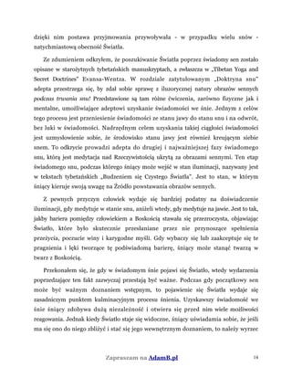dzięki nim postawa przyjmowania przywoływała - w przypadku wielu snów -
natychmiastową obecność Światła.
Ze zdumieniem odkryłem, że poszukiwanie Światła poprzez świadomy sen zostało
opisane w starożytnych tybetańskich manuskryptach, a zwłaszcza w „Tibetan Yoga and
Secret Doctrines" Evansa-Wentza. W rozdziale zatytułowanym „Doktryna snu"
adepta przestrzega się, by zdał sobie sprawę z iluzorycznej natury obrazów sennych
podczas trwania snu! Przedstawione są tam różne ćwiczenia, zarówno fizyczne jak i
mentalne, umożliwiające adeptowi uzyskanie świadomości we śnie. Jednym z celów
tego procesu jest przeniesienie świadomości ze stanu jawy do stanu snu i na odwrót,
bez luki w świadomości. Nadrzędnym celem uzyskania takiej ciągłości świadomości
jest uzmysłowienie sobie, że środowisko stanu jawy jest również kreującym siebie
snem. To odkrycie prowadzi adepta do drugiej i najważniejszej fazy świadomego
snu, którą jest medytacja nad Rzeczywistością ukrytą za obrazami sennymi. Ten etap
świadomego snu, podczas którego śniący może wejść w stan iluminacji, nazywany jest
w tekstach tybetańskich „Budzeniem się Czystego Światła". Jest to stan, w którym
śniący kieruje swoją uwagę na Źródło powstawania obrazów sennych.
Z pewnych przyczyn człowiek wydaje się bardziej podatny na doświadczenie
iluminacji, gdy medytuje w stanie snu, aniżeli wtedy, gdy medytuje na jawie. Jest to tak,
jakby bariera pomiędzy człowiekiem a Boskością stawała się przezroczysta, objawiając
Światło, które było skutecznie przesłaniane przez nie przynoszące spełnienia
przeżycia, poczucie winy i karygodne myśli. Gdy wybaczy się lub zaakceptuje się te
pragnienia i lęki tworzące tę podświadomą barierę, śniący może stanąć twarzą w
twarz z Boskością.
Przekonałem się, że gdy w świadomym śnie pojawi się Światło, wtedy wydarzenia
poprzedzające ten fakt zazwyczaj przestają być ważne. Podczas gdy początkowy sen
może być ważnym doznaniem wstępnym, to pojawienie się Światła wydaje się
zasadniczym punktem kulminacyjnym procesu śnienia. Uzyskawszy świadomość we
śnie śniący zdobywa dużą niezależność i otwiera się przed nim wiele możliwości
reagowania. Jednak kiedy Światło staje się widoczne, śniący uświadamia sobie, że jeśli
ma się ono do niego zbliżyć i stać się jego wewnętrznym doznaniem, to należy wyrzec
Zapraszam na AdamB.pl 14
 