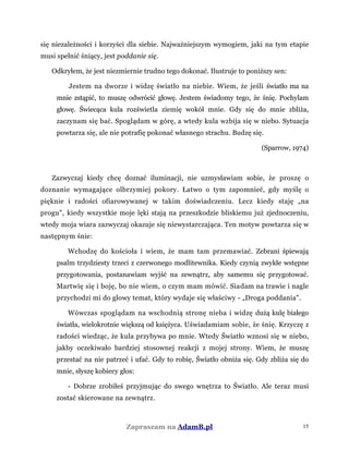się niezależności i korzyści dla siebie. Najważniejszym wymogiem, jaki na tym etapie
musi spełnić śniący, jest poddanie się.
Odkryłem, że jest niezmiernie trudno tego dokonać. Ilustruje to poniższy sen:
Jestem na dworze i widzę światło na niebie. Wiem, że jeśli światło ma na
mnie zstąpić, to muszę odwrócić głowę. Jestem świadomy tego, że śnię. Pochylam
głowę. Świecąca kula rozświetla ziemię wokół mnie. Gdy się do mnie zbliża,
zaczynam się bać. Spoglądam w górę, a wtedy kula wzbija się w niebo. Sytuacja
powtarza się, ale nie potrafię pokonać własnego strachu. Budzę się.
(Sparrow, 1974)
Zazwyczaj kiedy chcę doznać iluminacji, nie uzmysławiam sobie, że proszę o
doznanie wymagające olbrzymiej pokory. Łatwo o tym zapomnieć, gdy myślę o
pięknie i radości ofiarowywanej w takim doświadczeniu. Lecz kiedy staję „na
progu", kiedy wszystkie moje lęki stają na przeszkodzie bliskiemu już zjednoczeniu,
wtedy moja wiara zazwyczaj okazuje się niewystarczająca. Ten motyw powtarza się w
następnym śnie:
Wchodzę do kościoła i wiem, że mam tam przemawiać. Zebrani śpiewają
psalm trzydziesty trzeci z czerwonego modlitewnika. Kiedy czynią zwykłe wstępne
przygotowania, postanawiam wyjść na zewnątrz, aby samemu się przygotować.
Martwię się i boję, bo nie wiem, o czym mam mówić. Siadam na trawie i nagle
przychodzi mi do głowy temat, który wydaje się właściwy - „Droga poddania".
Wówczas spoglądam na wschodnią stronę nieba i widzę dużą kulę białego
światła, wielokrotnie większą od księżyca. Uświadamiam sobie, że śnię. Krzyczę z
radości wiedząc, że kula przybywa po mnie. Wtedy Światło wznosi się w niebo,
jakby oczekiwało bardziej stosownej reakcji z mojej strony. Wiem, że muszę
przestać na nie patrzeć i ufać. Gdy to robię, Światło obniża się. Gdy zbliża się do
mnie, słyszę kobiecy głos:
- Dobrze zrobiłeś przyjmując do swego wnętrza to Światło. Ale teraz musi
zostać skierowane na zewnątrz.
Zapraszam na AdamB.pl 15
 