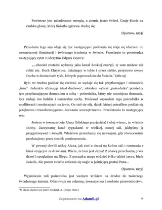 Powietrze jest naładowane energią, a ziemia jasno świeci. Czuję kłucie na
czubku głowy, którą Światło ogrzewa. Budzę się.
(Sparrow, 1974)
Przesłanie tego snu zdaje się być następujące: poddania się staje się kluczem do
wewnętrznej iluminacji i twórczego istnienia w świecie. Przesłanie to potwierdza
następujący cytat z odczytów Edgara Cayce'a:
„...chociaż zostałeś wybrany jako kanał Boskiej energii, ty sam możesz nie
robić nic. Duch Chrystusa, działający w tobie i przez ciebie, przyniesie owoce
Ducha w doznaniach tych, których poprowadzisz do Światła.” (281-19)
Było mi trudno poddać się czemuś, co wydaje się tak przytłaczające i całkowicie
„inne”. Jednakże afirmując ideał duchowy4
, zdołałem wybrać „pośrednika” pomiędzy
tym przytłaczającym doznaniem a sobą - pośrednika, który nie umniejsza doznania,
lecz nadaje mu ludzkie i namacalne cechy. Ponieważ wzywałem tego pośrednika w
modlitwach i medytacjach na jawie, On stał się siłą, dzięki której potrafiłem poddać się
potężnemu i transformującemu doznaniu wewnętrznemu. Przedstawia to następujący
sen:
Jestem w towarzystwie Alana (bliskiego przyjaciela) i obaj wiemy, że właśnie
śnimy. Zaczynamy latać zygzakami w wielkiej, nowej sali, jakbyśmy ją
przygotowywali i święcili. Właściwie przenikamy się nawzajem, gdy równocześnie
przelatujemy przez środek pomieszczenia.
W pewnej chwili widzę Alana, jak stoi u drzwi na końcu sali i rozmawia z
kimś stojącym za drzwiami. Wiem, że tam jest Jezus! Z obawą przechodzę przez
drzwi i spoglądam na Niego. Z początku mogę widzieć tylko jakieś jasne, białe
światło. Ale potem światło zmienia się nagle w jaśniejącą postać Pana...
(Sparrow, 1975)
Wyjaśnienie roli pośrednika jest ważnym krokiem na drodze do twórczego
świadomego śnienia. Ofiarowuje on ochronę, towarzystwo i osobiste przewodnictwo.
4
O ideale duchowym patrz: Dodatek A. (przyp. tłum.)
Zapraszam na AdamB.pl 16
 