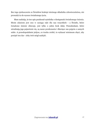 Bez tego zjednoczeniu ze Światłem brakuje istotnego składnika człowieczeństwa, nie
prowadzi to do wysoce świadomego życia.
Mam nadzieję, że ten opis przekonał czytelnika o dostępności świadomego śnienia.
Moim zdaniem jest ono w zasięgu ręki dla nas wszystkich - a Światło, które
świadome śnienie obiecuje, jest tylko o jeden krok dalej. Przeszkodami, które
utrudniają jego pojawienie się, są nasze przekonania i dławiące nas pojęcia o samych
sobie. A prawdopodobnie jedyne, co trzeba zrobić, to wykazać minimum chęci, aby
posiąść ten dar - żeby świt mógł nadejść.
Zapraszam na AdamB.pl 17
 