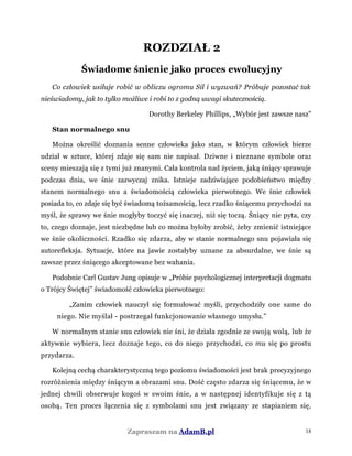 ROZDZIAŁ 2
Świadome śnienie jako proces ewolucyjny
Co człowiek usiłuje robić w obliczu ogromu Sił i wyzwań? Próbuje pozostać tak
nieświadomy, jak to tylko możliwe i robi to z godną uwagi skutecznością.
Dorothy Berkeley Phillips, „Wybór jest zawsze nasz”
Stan normalnego snu
Można określić doznania senne człowieka jako stan, w którym człowiek bierze
udział w sztuce, której zdaje się sam nie napisał. Dziwne i nieznane symbole oraz
sceny mieszają się z tymi już znanymi. Cała kontrola nad życiem, jaką śniący sprawuje
podczas dnia, we śnie zazwyczaj znika. Istnieje zadziwiające podobieństwo między
stanem normalnego snu a świadomością człowieka pierwotnego. We śnie człowiek
posiada to, co zdaje się być świadomą tożsamością, lecz rzadko śniącemu przychodzi na
myśl, że sprawy we śnie mogłyby toczyć się inaczej, niż się toczą. Śniący nie pyta, czy
to, czego doznaje, jest niezbędne lub co można byłoby zrobić, żeby zmienić istniejące
we śnie okoliczności. Rzadko się zdarza, aby w stanie normalnego snu pojawiała się
autorefleksja. Sytuacje, które na jawie zostałyby uznane za absurdalne, we śnie są
zawsze przez śniącego akceptowane bez wahania.
Podobnie Carl Gustav Jung opisuje w „Próbie psychologicznej interpretacji dogmatu
o Trójcy Świętej” świadomość człowieka pierwotnego:
„Zanim człowiek nauczył się formułować myśli, przychodziły one same do
niego. Nie myślał - postrzegał funkcjonowanie własnego umysłu.”
W normalnym stanie snu człowiek nie śni, że działa zgodnie ze swoją wolą, lub że
aktywnie wybiera, lecz doznaje tego, co do niego przychodzi, co mu się po prostu
przydarza.
Kolejną cechą charakterystyczną tego poziomu świadomości jest brak precyzyjnego
rozróżnienia między śniącym a obrazami snu. Dość często zdarza się śniącemu, że w
jednej chwili obserwuje kogoś w swoim śnie, a w następnej identyfikuje się z tą
osobą. Ten proces łączenia się z symbolami snu jest związany ze stapianiem się,
Zapraszam na AdamB.pl 18
 