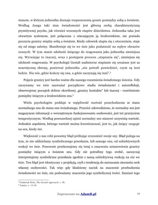 stanem, w którym jednostka doznaje rozpuszczenia granic pomiędzy sobą a światem.
Według Junga taki stan świadomości jest główną cechą charakterystyczną
prymitywnej psyche, jak również wczesnych etapów dzieciństwa. Jednostka taka jest
otwartym systemem, jest połączona z otaczającym ją środowiskiem, nie posiada
poczucia granicy między sobą a światem. Kiedy człowiek stapia się z otoczeniem, staje
się od niego zależny. Manifestuje się to we śnie jako podatność na wpływ obrazów
sennych. W tym stanie zdolność śniącego do reagowania jako jednostka zmniejsza
się. Wyrażając to inaczej, wraz z postępem procesu „stapiania się”, zmniejsza się
zdolność reagowania. W psychologii Gestalt nadmierne stapianie się uważane jest za
neurotyczną obronę, ponieważ jednostka „nie potrafi powiedzieć, czym są inni
ludzie. Nie wie, gdzie kończy się ona, a gdzie zaczynają się inni”.5
Pojęcie granicy jest bardzo ważne dla naszego rozumienia świadomego śnienia. Gdy
zaczynamy we śnie zauważać początkowe stadia świadomości i autorefleksji,
obserwujemy początek dobrze określonej „granicy kontaktu” lub inaczej - rozróżnienie
pomiędzy śniącym a środowiskiem snu.6
Wielu psychologów poddaje w wątpliwość wartość przechodzenia ze stanu
normalnego snu do stanu snu świadomego. Przecież udowodniono, że normalny sen jest
magazynem informacji o wewnętrznym funkcjonowaniu osobowości, jest też przeżyciem
terapeutycznym. Według powszechnej opinii normalny sen stanowi oczywistą wartość.
Jednakże aspektem, którego wartość można kwestionować, jest to, jak śniący reaguje
na sen, kiedy śni.
Większość z nas robi poważny błąd próbując zrozumieć swoje sny. Błąd polega na
tym, że nie oddzielamy symbolicznego przesłania, lub samego snu, od subiektywnych
reakcji we śnie. Ponownie przekonujemy się tutaj o znaczeniu ustanowienia granicy
pomiędzy śniącym a światem snu. Gdy nie potrafimy tego zrobić, zazwyczaj
interpretujemy symboliczne przesłania zgodnie z naszą subiektywną reakcją na nie we
śnie. Ten błąd jest identyczny z projekcją, czyli z tendencją do narzucania otoczeniu cech
własnej osobowości. Tak więc gdy kładziemy nacisk na znaczenie przebudzenia
świadomości we śnie, nie podważamy znaczenia jego symbolicznej treści. Zamiast tego
5
Frederick Perls, The Gestalt Approach, s. 38.
6
Tamże, s. 15-24
Zapraszam na AdamB.pl 19
 