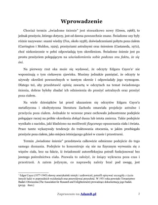 Wprowadzenie
Chociaż termin „świadome śnienie” jest stosunkowo nowy (Green, 1968), to
jednak przeżycie, którego dotyczy, jest od dawna powszechnie znane. Świadome sny były
różnie nazywane: snami wiedzy (Fox, około 1938), doświadczeniami pobytu poza ciałem
(Carrington i Muldon, 1929), przeżyciami astralnymi oraz śnieniem (Castaneda, 1972),
choć niekoniecznie w pełni odpowiadają tym określeniom. Świadome śnienie jest po
prostu przeżyciem polegającym na uświadomieniu sobie podczas snu faktu, że się
śni.
Na pierwszy rzut oka może się wydawać, że odczyty Edgara Cayce'a1
nie
wspominają o tym ciekawym zjawisku. Musimy jednakże pamiętać, że odczyty te
używały określeń powszechnych w tamtym okresie i odpowiadały jego wymogom.
Dlatego też, aby przedstawić opinię zawartą w odczytach na temat świadomego
śnienia, dobrze byłoby zbadać ich odniesienia do przeżyć astralnych oraz przeżyć
poza ciałem.
Na wiele dziesiątków lat przed ukazaniem się odczytów Edgara Cayce'a
metafizyczna i okultystyczna literatura Zachodu omawiała projekcje astralne i
przeżycia poza ciałem. Jednakże te wczesne prace cechowało jednostronne podejście
polegające raczej na próbie określenia dokąd dusza lub istota zmierza. Takie podejście
wynikało z nacisku, jaki kładziono na możliwość fizycznego opuszczania ciała i świata.
Prace tamte wykazywały tendencje do traktowania otoczenia, w jakim przebiegało
przeżycie poza ciałem, jako miejsca istniejącego gdzieś w czasie i przestrzeni.
Termin „świadome śnienie" przedstawia całkowicie odmienne podejście do tego
samego doznania. Podejście to koncentruje się nie na fizycznym wyrwaniu się z
więzów ciała, lecz na fakcie, iż świadomość autorefleksyjna potrafi funkcjonować bez
jawnego pośrednictwa ciała. Pozwala to założyć, że śniący wykracza poza czas i
przestrzeń. A zatem jedynym, co naprawdę należy brać pod uwagę, jest
1
Edgar Cayce (1877-1945) sławny amerykański mistyk i uzdrowiciel, potrafił opisywać szczegóły z życia
innych ludzi w poprzednich wcieleniach oraz przewidywać przyszłość. W 1931 roku powstało Towarzystwo
BadańiOświecenia(TheAssociationfor Researchand Enlightenment) prowadzące dokumentację jego badań.
(przyp. tłum.)
Zapraszam na AdamB.pl 2
 