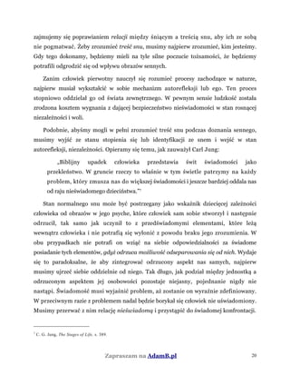 zajmujemy się poprawianiem relacji między śniącym a treścią snu, aby ich ze sobą
nie pogmatwać. Żeby zrozumieć treść snu, musimy najpierw zrozumieć, kim jesteśmy.
Gdy tego dokonamy, będziemy mieli na tyle silne poczucie tożsamości, że będziemy
potrafili odgrodzić się od wpływu obrazów sennych.
Zanim człowiek pierwotny nauczył się rozumieć procesy zachodzące w naturze,
najpierw musiał wykształcić w sobie mechanizm autorefleksji lub ego. Ten proces
stopniowo oddzielał go od świata zewnętrznego. W pewnym sensie ludzkość została
zrodzona kosztem wygnania z dającej bezpieczeństwo nieświadomości w stan rosnącej
niezależności i woli.
Podobnie, abyśmy mogli w pełni zrozumieć treść snu podczas doznania sennego,
musimy wyjść ze stanu stopienia się lub identyfikacji ze snem i wejść w stan
autorefleksji, niezależności. Opieramy się temu, jak zauważył Carl Jung:
„Biblijny upadek człowieka przedstawia świt świadomości jako
przekleństwo. W gruncie rzeczy to właśnie w tym świetle patrzymy na każdy
problem, który zmusza nas do większej świadomości i jeszcze bardziej oddala nas
od raju nieświadomego dzieciństwa.”7
Stan normalnego snu może być postrzegany jako wskaźnik dziecięcej zależności
człowieka od obrazów w jego psyche, które człowiek sam sobie stworzył i następnie
odrzucił, tak samo jak uczynił to z przedświadomymi elementami, które leżą
wewnątrz człowieka i nie potrafią się wyłonić z powodu braku jego zrozumienia. W
obu przypadkach nie potrafi on wziąć na siebie odpowiedzialności za świadome
posiadanie tych elementów, gdyż odrzuca możliwość odseparowania się od nich. Wydaje
się to paradoksalne, że aby zintegrować odrzucony aspekt nas samych, najpierw
musimy ujrzeć siebie oddzielnie od niego. Tak długo, jak podział między jednostką a
odrzuconym aspektem jej osobowości pozostaje niejasny, pojednanie nigdy nie
nastąpi. Świadomość musi wyjaśnić problem, aż zostanie on wyraźnie zdefiniowany.
W przeciwnym razie z problemem nadal będzie borykał się człowiek nie uświadomiony.
Musimy przerwać z nim relację nieświadomą i przystąpić do świadomej konfrontacji.
7
C. G. Jung, The Stages of Life, s. 389.
Zapraszam na AdamB.pl 20
 