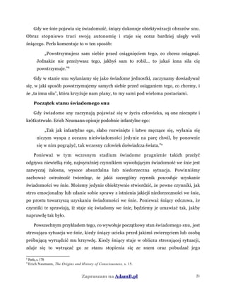 Gdy we śnie pojawia się świadomość, śniący dokonuje obiektywizacji obrazów snu.
Obraz stopniowo traci swoją autonomię i staje się coraz bardziej uległy woli
śniącego. Perls komentuje to w ten sposób:
„Powstrzymujesz sam siebie przed osiągnięciem tego, co chcesz osiągnąć.
Jednakże nie przeżywasz tego, jakbyś sam to robił... to jakaś inna siła cię
powstrzymuje.”8
Gdy w stanie snu wyłaniamy się jako świadome jednostki, zaczynamy dowiadywać
się, w jaki sposób powstrzymujemy samych siebie przed osiąganiem tego, co chcemy, i
że „ta inna siła”, która krzyżuje nam plany, to my sami pod wieloma postaciami.
Początek stanu świadomego snu
Gdy świadome sny zaczynają pojawiać się w życiu człowieka, są one nieczęste i
krótkotrwałe. Erich Neumann opisuje podobnie infantylne ego:
„Tak jak infantylne ego, słabo rozwinięte i łatwo męczące się, wyłania się
niczym wyspa z oceanu nieświadomości jedynie na parę chwil, by ponownie
się w nim pogrążyć, tak wczesny człowiek doświadcza świata.”9
Ponieważ w tym wczesnym stadium świadome pragnienie takich przeżyć
odgrywa niewielką rolę, najwyraźniej czynnikiem wywołującym świadomość we śnie jest
zazwyczaj żałosna, wysoce absurdalna lub niedorzeczna sytuacja. Powinniśmy
zachować ostrożność twierdząc, że jakiś szczególny czynnik powoduje uzyskanie
świadomości we śnie. Możemy jedynie obiektywnie stwierdzić, że pewne czynniki, jak
stres emocjonalny lub zdanie sobie sprawy z istnienia jakiejś niedorzeczności we śnie,
po prostu towarzyszą uzyskaniu świadomości we śnie. Ponieważ śniący odczuwa, że
czynniki te sprawiają, iż staje się świadomy we śnie, będziemy je umawiać tak, jakby
naprawdę tak było.
Powszechnym przykładem tego, co wywołuje początkowy stan świadomego snu, jest
stresująca sytuacja we śnie, kiedy śniący ucieka przed jakimś zwierzęciem lub osobą
próbującą wyrządzić mu krzywdę. Kiedy śniący staje w obliczu stresującej sytuacji,
zdaje się to wytrącać go ze stanu stopienia się ze snem oraz pobudzać jego
8
Perls,s.178
9
Erich Neumann, The Origins and History of Consciousness, s. 15.
Zapraszam na AdamB.pl 21
 