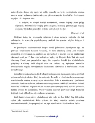 autorefleksję. Śniący nie może już sobie pozwolić na brak rozróżnienia między
samym sobą i wpływem, jaki wywiera na niego przedmiot jego lęków. Przykładem
tego jest taki fragment snu:
W miejscu, w którym kiedyś mieszkałem, jestem ścigany przez grupę
mężczyzn. Przestraszony biegnę przez znajomą dzielnicę przemykając między
domami. Uświadamiam sobie, że śnię, a strach jest zbędny.
(Sparrow, 1974)
Widzimy tutaj, że pragnienia śniącego i dana sytuacja zmieniły się tak
radykalnie, że stworzyły psychologiczny podział lub granicę między śniącym i
światem snu.
W podobnych okolicznościach mogło zostać pobudzone prymitywne ego. Na
przykład współczesne badania wykazały, że ruch obrotowy Ziemi jest ważnym
elementem wpływającym na zachowanie człowieka i w dużym stopniu rządzi jego
okresami snu i jawy10
. Ten rytm biologiczny zależy od długości dnia. Tak więc ruch
obrotowy Ziemi jest przykładem tego, jak organizm ludzki jest nieświadomie
połączony z naturą. Jeśli długość dnia nie zmienia się, występuje niewielkie
zróżnicowanie między wewnętrznymi doznaniami człowieka a zdarzeniami świata
zewnętrznego.
Jednakże istnieją sytuacje, kiedy długość dnia zmienia się znacznie, jak na przykład
podczas zaćmienia słońca. Kiedy to następuje, dochodzi u człowieka do wymuszonego
zróżnicowania między wewnętrznym doznaniem dnia a zewnętrznym zjawiskiem
ciemności. Podczas wydarzeń o charakterze nieregularnym, takich jak zaćmienia słońca i
naturalne kataklizmy, stopienie się ze światem zewnętrznym może być dla jednostki
bardzo trudne do utrzymania. Wtedy właśnie człowiek pierwotny mógł doznawać
krótkich chwil oddzielenia od świata zewnętrznego.
Carl Gustav Jung mówi: „Świadomość nie rodzi się bez bólu.” Ten ból można
opisać jako rozdrażnienie, które pojawia się, kiedy usunięte zostają podstawy
zależności człowieka, i czym przejawia się jego nieuchronne oddzielenie od świata.
10
Luce G. G., Body Time, s. 8.
Zapraszam na AdamB.pl 22
 