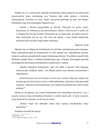 Wydaje się, że w pierwszych stadiach świadomego śnienia pojawia się opór przed
opuszczeniem stanu normalnego snu. Zamiast zdać sobie sprawę z istnienia
niepasującego elementu we śnie, śniący zazwyczaj postrzega go jako coś innego.
Przykładem tego jest następujący fragment snu:
Jestem z dwoma przyjaciółmi na dworze. Patrzymy na nocne niebo.
Zauważam, że widnieją na nim dwa księżyce. Żaden z nich nie jest w pełni, ale
w drugiej lub trzeciej kwadrze. Domyślam się, że muszę śnić, ale sądzę, że jest to
zbyt rzeczywiste jak na sen. Nie chcę nic mówić o tych dwóch księżycach,
ponieważ jeśli się mylę, mogę zostać wyśmiany...
(Sparrow, 1974)
Okazuje się, że rodząca się świadomość nie jest łatwo akceptowana przez śniącego.
Pełne zamanifestowanie się świadomości we śnie spotyka się z największym oporem,
zwłaszcza podczas początkowych etapów świadomego śnienia. W podobny sposób Erich
Neumann opisuje okres w ewolucji prymitywnego ego, w którym dominującą potrzebą
jest pragnienie pozostania nieświadomym i połączonym z naturą:
„Dopóki infantylna świadomość „ego” jest słaba i odczuwa trud własnego
istnienia jako uciążliwy ciężar... nie odkryła jeszcze swej własnej rzeczywistości i
odmienności...
Człowiek jeszcze nie stoi twarzą w twarz ani z samym sobą, ani z naturą, ani
też jego ego nie stoi twarzą w twarz z nieświadomością. Jego bycie sobą jest nadal
nużącym i bolesnym doświadczeniem, jest nadal przeciwieństwem, które trzeba
pokonać.”11
Można by się spierać, czy rozwój świadomości jest naturalnym procesem i czy z
czasem wszyscy staną się bardziej świadomi w swoich snach, jak i w życiu na jawie.
Jung dochodzi do wniosku, że tak się nie stanie.
„Natury wcale nie obchodzi żaden stan wyższej świadomości; wręcz
przeciwnie.”12
Podobnie twierdzi Neumann:
11
Neumann, s. 16
12
C. G. Jung, The Stages of Life, s. 394.
Zapraszam na AdamB.pl 23
 