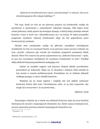 „Dążenie ku świadomości jest czymś „nienaturalnym” w naturze. Jest za to
charakterystyczne dla rodzaju ludzkiego.”13
Tak więc, kiedy we śnie po raz pierwszy pojawia się świadomość, wydaje się
pozostawać w sprzeczności z „naturalnymi” nakazami śniącego. Taki impas może
zostać pokonany, kiedy pojawi się stresująca sytuacja, w której śniący przestaje odnosić
korzyści z wiary w treść snu i identyfikowania się z tą treścią. W takim przypadku
pragnienie uzyskania większej świadomości zdaje się być poprzedzone przez
konieczność jej uzyskania.
Chociaż stres emocjonalny wydaje się głównym czynnikiem wywołującym
świadomość we śnie we wczesnych fazach, to po pewnym czasie zaczyna wyłaniać się
inny czynnik, zwłaszcza gdy wzrosło już świadome pragnienie posiadania takich
doznań. Oliver Fox nazywa ten proces pojawieniem się „zdolności krytycznej” i sądzi,
że jest ona warunkiem niezbędnym do uzyskania świadomości we śnie14
. Przykład
takiej zdolności krytycznej przedstawia następujący sen:
Jestem na wysokim wzgórzu nad jeziorem. Szukam jakichś przedmiotów
pozostałych po Indianach. Zdaje się, że słyszałem o kulturze, która istniała na
tym terenie w czasach prehistorycznych. Powiedziano mi, że Indianie dokonali
wielkiego postępu w sztuce obróbki kamienia.
Wspinam się na szczyt wzgórza i znajduję tam trzy pięknie wykonane
kamienne kielnie albo noże. Uświadamiam sobie, że są zbyt wspaniałe, aby
mogły być rzeczywiste i że na pewno śnię...
(Sparrow, 1974)
Zaczynająca wyłaniać się w stanie snu zdolność krytyczna staje się coraz bardziej
dostrojona do nowych i niepasujących elementów snu. Kiedy zaczyna funkcjonować,
zaczyna sprawdzać pozorną realność niepasujących elementów snu.
13
Neumann, s. 16.
14
Olivier Fox, Astral Projection, s. 35.
Zapraszam na AdamB.pl 24
 