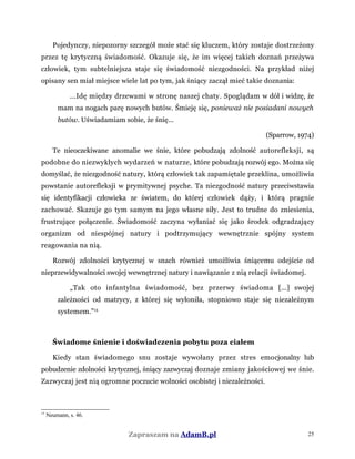 Pojedynczy, niepozorny szczegół może stać się kluczem, który zostaje dostrzeżony
przez tę krytyczną świadomość. Okazuje się, że im więcej takich doznań przeżywa
człowiek, tym subtelniejsza staje się świadomość niezgodności. Na przykład niżej
opisany sen miał miejsce wiele lat po tym, jak śniący zaczął mieć takie doznania:
...Idę między drzewami w stronę naszej chaty. Spoglądam w dół i widzę, że
mam na nogach parę nowych butów. Śmieję się, ponieważ nie posiadani nowych
butów. Uświadamiam sobie, że śnię...
(Sparrow, 1974)
Te nieoczekiwane anomalie we śnie, które pobudzają zdolność autorefleksji, są
podobne do niezwykłych wydarzeń w naturze, które pobudzają rozwój ego. Można się
domyślać, że niezgodność natury, którą człowiek tak zapamiętale przeklina, umożliwia
powstanie autorefleksji w prymitywnej psyche. Ta niezgodność natury przeciwstawia
się identyfikacji człowieka ze światem, do której człowiek dąży, i którą pragnie
zachować. Skazuje go tym samym na jego własne siły. Jest to trudne do zniesienia,
frustrujące połączenie. Świadomość zaczyna wyłaniać się jako środek odgradzający
organizm od niespójnej natury i podtrzymujący wewnętrznie spójny system
reagowania na nią.
Rozwój zdolności krytycznej w snach również umożliwia śniącemu odejście od
nieprzewidywalności swojej wewnętrznej natury i nawiązanie z nią relacji świadomej.
„Tak oto infantylna świadomość, bez przerwy świadoma [...] swojej
zależności od matrycy, z której się wyłoniła, stopniowo staje się niezależnym
systemem.”15
Świadome śnienie i doświadczenia pobytu poza ciałem
Kiedy stan świadomego snu zostaje wywołany przez stres emocjonalny lub
pobudzenie zdolności krytycznej, śniący zazwyczaj doznaje zmiany jakościowej we śnie.
Zazwyczaj jest nią ogromne poczucie wolności osobistej i niezależności.
15
Neumann, s. 46.
Zapraszam na AdamB.pl 25
 