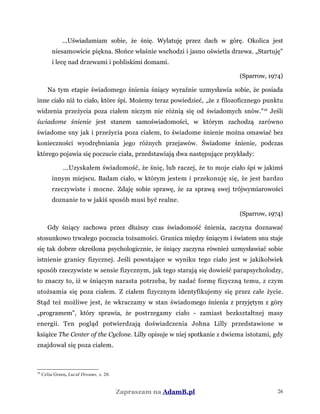 ...Uświadamiam sobie, że śnię. Wylatuję przez dach w górę. Okolica jest
niesamowicie piękna. Słońce właśnie wschodzi i jasno oświetla drzewa. „Startuję"
i lecę nad drzewami i pobliskimi domami.
(Sparrow, 1974)
Na tym etapie świadomego śnienia śniący wyraźnie uzmysławia sobie, że posiada
inne ciało niż to ciało, które śpi. Możemy teraz powiedzieć, „że z filozoficznego punktu
widzenia przeżycia poza ciałem niczym nie różnią się od świadomych snów."16
Jeśli
świadome śnienie jest stanem samoświadomości, w którym zachodzą zarówno
świadome sny jak i przeżycia poza ciałem, to świadome śnienie można omawiać bez
konieczności wyodrębniania jego różnych przejawów. Świadome śnienie, podczas
którego pojawia się poczucie ciała, przedstawiają dwa następujące przykłady:
...Uzyskałem świadomość, że śnię, lub raczej, że to moje ciało śpi w jakimś
innym miejscu. Badam ciało, w którym jestem i przekonuję się, że jest bardzo
rzeczywiste i mocne. Zdaję sobie sprawę, że za sprawą swej trójwymiarowości
doznanie to w jakiś sposób musi być realne.
(Sparrow, 1974)
Gdy śniący zachowa przez dłuższy czas świadomość śnienia, zaczyna doznawać
stosunkowo trwałego poczucia tożsamości. Granica między śniącym i światem snu staje
się tak dobrze określona psychologicznie, że śniący zaczyna również uzmysławiać sobie
istnienie granicy fizycznej. Jeśli powstające w wyniku tego ciało jest w jakikolwiek
sposób rzeczywiste w sensie fizycznym, jak tego starają się dowieść parapsycholodzy,
to znaczy to, iż w śniącym narasta potrzeba, by nadać formę fizyczną temu, z czym
utożsamia się poza ciałem. Z ciałem fizycznym identyfikujemy się przez całe życie.
Stąd też możliwe jest, że wkraczamy w stan świadomego śnienia z przyjętym z góry
„programem", który sprawia, że postrzegamy ciało - zamiast bezkształtnej masy
energii. Ten pogląd potwierdzają doświadczenia Johna Lilly przedstawione w
książce The Center of the Cyclone. Lilly opisuje w niej spotkanie z dwiema istotami, gdy
znajdował się poza ciałem.
16
Celia Green, Lucid Dreams, s. 20.
Zapraszam na AdamB.pl 26
 