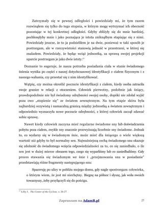 Zatrzymały się w pewnej odległości i powiedziały mi, że tym razem
rozwinąłem się tylko do tego stopnia, w którym mogę wytrzymać ich obecność
pozostając w tej konkretnej odległości. Gdyby zbliżyły się do mnie bardziej,
pochłonęłyby mnie i jako poznająca je istota zniknąłbym stapiając się z nimi.
Powiedziały jeszcze, że to ja podzieliłem je na dwie, ponieważ w taki sposób je
postrzegam, ale w rzeczywistości stanowią jedność w przestrzeni, w której się
znalazłem. Powiedziały, że będąc wciąż jednostką, za sprawą swojej projekcji
uparcie postrzegam je jako dwie istoty.17
Doznanie to sugeruje, że nasza potrzeba posiadania ciała w stanie świadomego
śnienia wynika po części z naszej dotychczasowej identyfikacji z ciałem fizycznym i z
naszego wahania, czy przestać się z nim identyfikować.
Wątpię, czy można określić poczucie identyfikacji z ciałem, kiedy osoba zatraciła
swoje granice w relacji z otoczeniem. Człowiek pierwotny, podobnie jak śniący,
prawdopodobnie nie był świadomy odrębności swojej osoby, dopóki nie zdołał wyjść
poza owo „stopienie się” ze światem zewnętrznym. Na tym etapie skóra była
najbardziej oczywistą i namacalną granicą między jednostką a światem zewnętrznym i
odpowiednio wyznaczyła nowe poczucie odrębności, z której człowiek zaczął zdawać
sobie sprawę.
Nawet kiedy człowiek zaczyna mieć regularne świadome sny lub doświadczenia
pobytu poza ciałem, zwykłe sny znacznie przewyższają liczebnie sny świadome. Jednak
to, co wydarzy się w świadomym śnie, może mieć dla śniącego o wiele większą
wartość niż gdyby to był normalny sen. Najważniejszą cechą świadomego snu okazuje
się zdolność do świadomego wzięcia odpowiedzialności za to, co się zaniedbało, o ile
sen jest w dużej mierze obrazem tego, czego się wyparliśmy lub co zaniedbaliśmy. Cały
proces stawania się świadomym we śnie i „przejmowania snu w posiadanie”
przedstawiają różne fragmenty następującego snu:
Spaceruję po ulicy w pobliżu mojego domu, gdy nagle spostrzegam człowieka,
o którym wiem, że jest mi niechętny. Biegnę na północ i słyszę, jak woła swoich
towarzyszy, żeby przyłączyli się do pościgu.
17
Lilly J., The Center of the Cyclone, s. 26-27.
Zapraszam na AdamB.pl 27
 