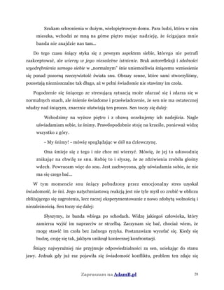 Szukam schronienia w dużym, wielopiętrowym domu. Para ludzi, która w nim
mieszka, wchodzi ze mną na górne piętro mając nadzieję, że ścigająca mnie
banda nie znajdzie nas tam...
Do tego czasu śniący styka się z pewnym aspektem siebie, którego nie potrafi
zaakceptować, ale wierzy w jego niezależne istnienie. Brak autorefleksji i zdolności
wyodrębnienia samego siebie w „normalnym” śnie uniemożliwia śniącemu wzniesienie
się ponad pozorną rzeczywistość świata snu. Obrazy senne, które sami stworzyliśmy,
pozostają niezniszczalne tak długo, aż w pełni świadomie nie stawimy im czoła.
Pogodzenie się śniącego ze stresującą sytuacją może zdarzać się i zdarza się w
normalnych snach, ale śnienie świadome i przeświadczenie, że sen nie ma ostatecznej
władzy nad śniącym, znacznie ułatwiają ten proces. Sen toczy się dalej:
Wchodzimy na wyższe piętro i z obawą oczekujemy ich nadejścia. Nagle
uświadamiam sobie, że śnimy. Prawdopodobnie stoję na krześle, ponieważ widzę
wszystko z góry.
- My śnimy! - mówię spoglądając w dół na dziewczynę.
Ona śmieje się z tego i nie chce mi wierzyć. Mówię, że jej to udowodnię
znikając na chwilę ze snu. Robię to i słyszę, że ze zdziwienia zrobiła głośny
wdech. Powracam więc do snu. Jest zachwycona, gdy uświadamia sobie, że nie
ma się czego bać...
W tym momencie snu śniący pobudzony przez emocjonalny stres uzyskał
świadomość, że śni. Jego natychmiastową reakcją jest nie tyle myśl co zrobić w obliczu
zbliżającego się zagrożenia, lecz raczej eksperymentowanie z nowo zdobytą wolnością i
niezależnością. Sen toczy się dalej:
Słyszymy, że banda wbiega po schodach. Widzę jakiegoś człowieka, który
zamierza wyjść im naprzeciw ze strzelbą. Zaczynam się bać, chociaż wiem, że
mogę stawić im czoła bez żadnego ryzyka. Postanawiam wycofać się. Kiedy się
budzę, czuję się tak, jakbym uniknął koniecznej konfrontacji.
Śniący najwyraźniej nie przyjmuje odpowiedzialności za sen, uciekając do stanu
jawy. Jednak gdy już raz pojawiła się świadomość konfliktu, problem ten zdaje się
Zapraszam na AdamB.pl 28
 