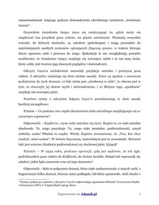 samoświadomość śniącego podczas doświadczenia określanego terminem „świadome
śnienie".
Oczywiście świadomie śniący stara się rozstrzygnąć to, gdzie może się
znajdować (na przykład poza ciałem, na planie astralnym). Niemniej wszystkie
wnioski, do których dochodzi, są zaledwie spekulacjami i mogą prowadzić do
najróżniejszych zawiłych systemów opisujących fizyczny proces, w trakcie którego
dusza opuszcza ciało i powraca do niego. Spekulacje te nie uwzględniają ponadto
możliwości, że świadomie śniący znajduje się wewnątrz siebie i że ten inny świat,
który widzi, jest tworem jego dawnych poglądów i doświadczeń.
Odczyty Cayce'a wielokrotnie omawiały projekcje astralne i przeżycia poza
ciałem. Z odczytów wyłaniają się dwie istotne zasady, które są zgodne z nowszym
podejściem do tych doznań:-1) Gdy istota jest „nieobecna w ciele", to obecna jest w
tym, co stworzyły jej dawne myśli i doświadczenia; i 2) Miejsce tego „spotkania"
znajduje się wewnątrz jaźni.
Poniższe cytaty z odczytów Edgara Cayce'a przedstawiają te dwie zasady
bardziej szczegółowo:
Pytanie: - Co podczas snu rządzi doznaniami ciała astralnego znajdującego się w
czwartym wymiarze?
Odpowiedź: - Rządzi to, czym ciało astralne się żywi. Rządzi to, co ciało astralne
zbudowało. To, czego poszukuje. To, czego ciało mentalne, podświadomość, umysł
subtelny szuka! Właśnie to rządzi. Wtedy dopiero zrozumiemy, że „Ten, kto chce
znaleźć, musi szukać". W świecie fizycznym, materialnym jest to zrozumiałe. Również
taki jest wzorzec działania podświadomej czy duchowej jaźni. (5754-3)2
Pytanie: - W 1934 roku, podczas operacji, gdy już sądzono, że nie żyje,
podróżowałem poza ciałem do Kalifornii, do świata światła. Dokąd tak naprawdę się
udałem i jakie było znaczenie oraz cel tego doznania?
Odpowiedź: - Było to połączenie doznań, które ciało zaobserwowało u innych osób, z
fragmentami kilku doznań, którym samo podlegało, lub które opanowało. Jeśli chodzi o
2
Numery podane po cytatach z odczytów Cayce'a odpowiadają sygnaturom biblioteki Towarzystwa Badań
i Oświecenia (ARE) w Virginia Beach. (przyp. tłum.)
Zapraszam na AdamB.pl 3
 