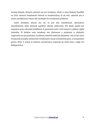istnieją blokady, których człowiek nie jest świadomy. Kiedy w sferę blokady (konflikt
we śnie) wkracza świadomość (śnienie ze świadomością, że się śni), człowiek jest w
stanie zmobilizować własne siły niezbędne do rozwiązania problemu.
Jeżeli świadome śnienie ma cel, to jest nim umożliwienie człowiekowi
uświadomienia sobie ukrytych aspektów własnej osobowości. Nie każdy aspekt jest
wypartym przez człowieka konfliktem. Z pewnością wiele z nich stanowi o pięknie i głębi
człowieka. W każdym razie świadomy sen obwieszcza o przełomie w zdolności
reagowania na tym poziomie, na którym człowiek nadal jest dzieckiem. Jest to być może
wyznacznik początku zdobywania świadomości naszej wewnętrznej jaźni, co przypomina
proces, który w relacji ze światem zewnętrznym rozpoczął się wieki temu i ciągle nie
dobiega końca.
Zapraszam na AdamB.pl 30
 