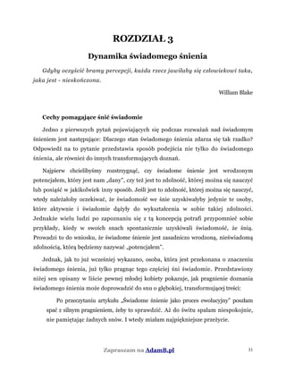 ROZDZIAŁ 3
Dynamika świadomego śnienia
Gdyby oczyścić bramy percepcji, każda rzecz jawiłaby się człowiekowi taka,
jaka jest - nieskończona.
William Blake
Cechy pomagające śnić świadomie
Jedno z pierwszych pytań pojawiających się podczas rozważań nad świadomym
śnieniem jest następujące: Dlaczego stan świadomego śnienia zdarza się tak rzadko?
Odpowiedź na to pytanie przedstawia sposób podejścia nie tylko do świadomego
śnienia, ale również do innych transformujących doznań.
Najpierw chcielibyśmy rozstrzygnąć, czy świadome śnienie jest wrodzonym
potencjałem, który jest nam „dany”, czy też jest to zdolność, której można się nauczyć
lub posiąść w jakikolwiek inny sposób. Jeśli jest to zdolność, której można się nauczyć,
wtedy należałoby oczekiwać, że świadomość we śnie uzyskiwałyby jedynie te osoby,
które aktywnie i świadomie dążyły do wykształcenia w sobie takiej zdolności.
Jednakże wielu ludzi po zapoznaniu się z tą koncepcją potrafi przypomnieć sobie
przykłady, kiedy w swoich snach spontanicznie uzyskiwali świadomość, że śnią.
Prowadzi to do wniosku, że świadome śnienie jest zasadniczo wrodzoną, nieświadomą
zdolnością, którą będziemy nazywać „potencjałem”.
Jednak, jak to już wcześniej wykazano, osoba, która jest przekonana o znaczeniu
świadomego śnienia, już tylko pragnąc tego częściej śni świadomie. Przedstawiony
niżej sen opisany w liście pewnej młodej kobiety pokazuje, jak pragnienie doznania
świadomego śnienia może doprowadzić do snu o głębokiej, transformującej treści:
Po przeczytaniu artykułu „Świadome śnienie jako proces ewolucyjny” poszłam
spać z silnym pragnieniem, żeby to sprawdzić. Aż do świtu spałam niespokojnie,
nie pamiętając żadnych snów. I wtedy miałam najpiękniejsze przeżycie.
Zapraszam na AdamB.pl 31
 